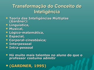 Transformação do Conceito deTransformação do Conceito de
InteligênciaInteligência
 Teoria das Inteligências MúltiplasTeoria das Inteligências Múltiplas
(Gardner):(Gardner):
 Linguística,Linguística,
 Musical,Musical,
 Lógico-matemática,Lógico-matemática,
 Espacial,Espacial,
 Corporal-cinestésica;Corporal-cinestésica;
 InterpessoalInterpessoal
 Intra-pessoalIntra-pessoal
 Há muito mais talentos no aluno do que oHá muito mais talentos no aluno do que o
professor costuma admitirprofessor costuma admitir
 (GARDNER, 1995)(GARDNER, 1995)
 