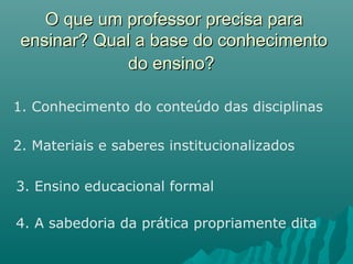 O que um professor precisa paraO que um professor precisa para
ensinar? Qual a base do conhecimentoensinar? Qual a base do conhecimento
do ensino?do ensino?
1. Conhecimento do conteúdo das disciplinas
2. Materiais e saberes institucionalizados
3. Ensino educacional formal
4. A sabedoria da prática propriamente dita
 