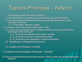 Tópicos Principais – RoteiroTópicos Principais – Roteiro
1.1. A Psicologia pode melhorar o ensino ?A Psicologia pode melhorar o ensino ?
1.1. Do descrédito no começo a concretização das contribuições1.1. Do descrédito no começo a concretização das contribuições
1.2. As diversas abordagens baseadas na natureza do homem: ação,1.2. As diversas abordagens baseadas na natureza do homem: ação,
cognição, emoçãocognição, emoção
1.2.1. Thorndike, Skinner, Piaget1.2.1. Thorndike, Skinner, Piaget
2. A relação entre Psicologia e Educação – Hoje2. A relação entre Psicologia e Educação – Hoje
2.1. Como os psicólogos vêem o papel da escola no desenvolvimento2.1. Como os psicólogos vêem o papel da escola no desenvolvimento
psicológico das crianças?psicológico das crianças?
2.1.1. O desenvolvimento ocorre sem a escola2.1.1. O desenvolvimento ocorre sem a escola
2.1.3. A escola promove o desenvolvimento2.1.3. A escola promove o desenvolvimento
2.1.4. A escola pode atrapalhar o desenvolvimento2.1.4. A escola pode atrapalhar o desenvolvimento
2.2. Qualidades e limitações das teorias2.2. Qualidades e limitações das teorias
2.3. O papel do Psicólogo na escola2.3. O papel do Psicólogo na escola
3. A relação entre Psicologia e Educação – Amanhã3. A relação entre Psicologia e Educação – Amanhã
4. O que um professor precisa para ensinar? Qual a base do conhecimento do4. O que um professor precisa para ensinar? Qual a base do conhecimento do
ensino?ensino?
 