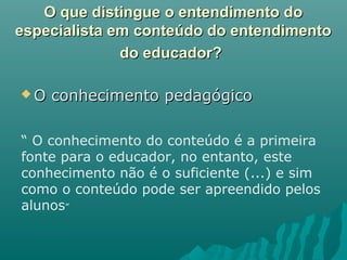 O que distingue o entendimento doO que distingue o entendimento do
especialista em conteúdo do entendimentoespecialista em conteúdo do entendimento
do educador?do educador?
 O conhecimento pedagógicoO conhecimento pedagógico
“ O conhecimento do conteúdo é a primeira
fonte para o educador, no entanto, este
conhecimento não é o suficiente (...) e sim
como o conteúdo pode ser apreendido pelos
alunos”
 