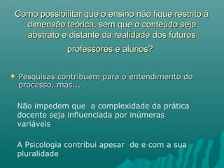 Como possibilitar que o ensino não fique restrito àComo possibilitar que o ensino não fique restrito à
dimensão teórica, sem que o conteúdo sejadimensão teórica, sem que o conteúdo seja
abstrato e distante da realidade dos futurosabstrato e distante da realidade dos futuros
professores e alunos?professores e alunos?
 Pesquisas contribuem para o entendimento doPesquisas contribuem para o entendimento do
processo, mas...processo, mas...
Não impedem que a complexidade da prática
docente seja influenciada por inúmeras
variáveis
A Psicologia contribui apesar de e com a sua
pluralidade
 