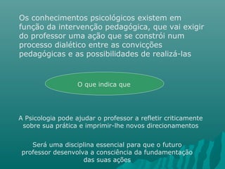 Os conhecimentos psicológicos existem em
função da intervenção pedagógica, que vai exigir
do professor uma ação que se constrói num
processo dialético entre as convicções
pedagógicas e as possibilidades de realizá-las
O que indica que
A Psicologia pode ajudar o professor a refletir criticamente
sobre sua prática e imprimir-lhe novos direcionamentos
Será uma disciplina essencial para que o futuro
professor desenvolva a consciência da fundamentação
das suas ações
 