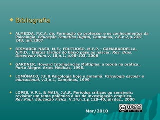  BibliografiaBibliografia
 ALMEIDA, P.C.A. de. Formação do professor e os conhecimentos daALMEIDA, P.C.A. de. Formação do professor e os conhecimentos da
Psicologia.Psicologia. Educação Temática DigitalEducação Temática Digital, Campinas, v.8,n.2,p.236-, Campinas, v.8,n.2,p.236-
248, jun.2007248, jun.2007
 BISMARCK-NASR, M.E.; FRUTUOSO, M.F.P. ; GAMABARDELLA,BISMARCK-NASR, M.E.; FRUTUOSO, M.F.P. ; GAMABARDELLA,
A.M.D. , Efeitos tardios do baixo peso ao nascer.A.M.D. , Efeitos tardios do baixo peso ao nascer. Rev. Bras.Rev. Bras.
Desenvolv HumDesenvolv Hum.v. 18,n.1, p.98-103, 2008.v. 18,n.1, p.98-103, 2008
 GARDNER, Howard Inteligências Múltiplas: a teoria na prática..GARDNER, Howard Inteligências Múltiplas: a teoria na prática..
Porto Alegre: Artes Médicas, 1995.Porto Alegre: Artes Médicas, 1995.
 LOMÔNACO, J.F.B.Psicologia hoje e amanhã.LOMÔNACO, J.F.B.Psicologia hoje e amanhã. Psicologia escolar ePsicologia escolar e
educacionaleducacional, v.3,n.1, Campinas, 1999, v.3,n.1, Campinas, 1999
 LOPES, V.P.L. & MAIA, J.A.R. Períodos críticos ou sensíveis:LOPES, V.P.L. & MAIA, J.A.R. Períodos críticos ou sensíveis:
revisitar um tema polêmico à luz da investigação empírica.revisitar um tema polêmico à luz da investigação empírica.
Rev.Paul. Educação FísicaRev.Paul. Educação Física. V.14,n.2,p.128-40,jul/dez., 2000. V.14,n.2,p.128-40,jul/dez., 2000
Mar/2010
 