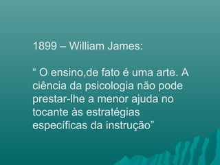 1899 – William James:
“ O ensino,de fato é uma arte. A
ciência da psicologia não pode
prestar-lhe a menor ajuda no
tocante às estratégias
específicas da instrução”
 
