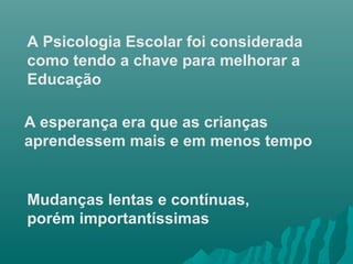 A Psicologia Escolar foi considerada
como tendo a chave para melhorar a
Educação
A esperança era que as crianças
aprendessem mais e em menos tempo
Mudanças lentas e contínuas,
porém importantíssimas
 