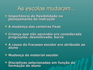 As escolas mudaram...As escolas mudaram...
 Importância da flexibilidade noImportância da flexibilidade no
planejamento da instruçãoplanejamento da instrução
 A mudança das carteiras fixasA mudança das carteiras fixas
 Criança que não aprendia era consideradaCriança que não aprendia era considerada
preguiçosa, desmotivada, burrapreguiçosa, desmotivada, burra
 A causa do fracasso escolar era atribuída aoA causa do fracasso escolar era atribuída ao
alunoaluno
 Mudança do material escolarMudança do material escolar
 Disciplinas selecionadas em função daDisciplinas selecionadas em função da
formação do alunoformação do aluno
 