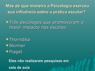 Mas de que maneira a Psicologia exerceuMas de que maneira a Psicologia exerceu
sua influência sobre a prática escolar?sua influência sobre a prática escolar?
 Três psicólogos que promoveram oTrês psicólogos que promoveram o
maior impacto nas escolas:maior impacto nas escolas:
 ThorndikeThorndike
 SkinnerSkinner
 PiagetPiaget
Eles não realizaram pesquisas em
sala de aula
 