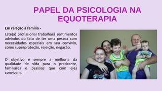 PAPEL DA PSICOLOGIA NA
EQUOTERAPIA
Em relação à família -
Este(a) profissional trabalhará sentimentos
advindos do fato de ter uma pessoa com
necessidades especiais em seu convívio,
como superproteção, rejeição, negação.
O objetivo é sempre a melhoria da
qualidade de vida para o praticante,
familiares e pessoas que com eles
convivem.
 