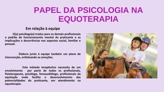 PAPEL DA PSICOLOGIA NA
EQUOTERAPIA
Em relação à equipe
O(a) psicólogo(a) traduz para os demais profissionais
o padrão de funcionamento mental do praticante e as
implicações e decorrências nos aspectos social, familiar e
pessoal.
Elabora junto à equipe também um plano de
intervenção, enfatizando as emoções.
Este método terapêutico necessita de um
envolvimento por parte de todos os profissionais,
fisioterapeuta, psicólogo, fonoaudiólogo, profissionais da
equitação onde facilita o desenvolvimento das
potencialidades do praticante, em atendimento na
equoterapia.
 