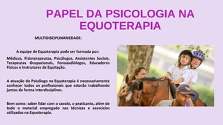 PAPEL DA PSICOLOGIA NA
EQUOTERAPIA
MULTIDISCIPLINARIEDADE:
A equipe de Equoterapia pode ser formada por:
Médicos, Fisioterapeutas, Psicólogos, Assistentes Sociais,
Terapeutas Ocupacionais, Fonoaudiólogos, Educadores
Físicos e Instrutores de Equitação.
A atuação do Psicólogo na Equoterapia é necessariamente
conhecer todos os profissionais que estarão trabalhando
juntos de forma interdisciplinar.
Bem como: saber lidar com o cavalo, o praticante, além de
todo o material empregado nas técnicas e exercícios
utilizados na Equoterapia.
 