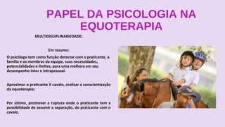 PAPEL DA PSICOLOGIA NA
EQUOTERAPIA
MULTIDISCIPLINARIEDADE:
Em resumo:
O psicólogo tem como função detectar com o praticante, a
família e os membros da equipe, suas necessidades,
potencialidades e limites, para uma melhora em seu
desempenho inter e intrapessoal.
Aproximar o praticante X cavalo, realizar a conscientização
da equoterapia;
Por último, promover a ruptura onde o praticante tem a
possibilidade de assumir a separação, do praticante com o
cavalo.
 