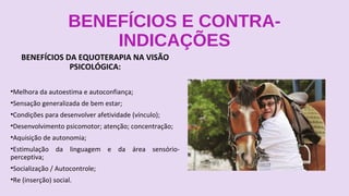 BENEFÍCIOS E CONTRA-
INDICAÇÕES
BENEFÍCIOS DA EQUOTERAPIA NA VISÃO
PSICOLÓGICA:
•Melhora da autoestima e autoconfiança;
•Sensação generalizada de bem estar;
•Condições para desenvolver afetividade (vínculo);
•Desenvolvimento psicomotor; atenção; concentração;
•Aquisição de autonomia;
•Estimulação da linguagem e da área sensório-
perceptiva;
•Socialização / Autocontrole;
•Re (inserção) social.
 
