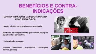 BENEFÍCIOS E CONTRA-
INDICAÇÕES
CONTRA-INDICAÇÕES DA EQUOTERAPIA NA
VISÃO PSICOLÓGICA:
•Medos e fobias em grau altamente acentuado;
•Distúrbio de comportamento que acarrete risco para
o praticante e para outros;
•Forte rejeição ao cavalo;
•Severos transtornos psiquiátricos (alucinações
delírios, psicose).
 