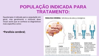 POPULAÇÃO INDICADA PARA
TRATAMENTO:
Equoterapia é indicada para a população em
geral; mas geralmente o estímulo deve
iniciar assim que se conhece os diagnósticos
mais específico como:
•Paralisia cerebral;
 