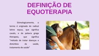 DEFINIÇÃO DE
EQUOTERAPIA
Etimologicamente, o
termo é originado do radical
latino equus, que significa
cavalo, e da palavra grega
therapeia, que significa
"método de tratar doenças e
distúrbios da saúde,
tratamento de saúde"
 