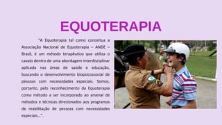 EQUOTERAPIA
“A Equoterapia tal como conceitua a
Associação Nacional de Equoterapia – ANDE –
Brasil, é um método terapêutico que utiliza o
cavalo dentro de uma abordagem interdisciplinar
aplicada nas áreas de saúde e educação,
buscando o desenvolvimento biopsicossocial de
pessoas com necessidades especiais. Somos,
portanto, pelo reconhecimento da Equoterapia
como método a ser incorporado ao arsenal de
métodos e técnicas direcionados aos programas
de reabilitação de pessoas com necessidades
especiais…”.
 