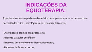 INDICAÇÕES DA
EQUOTERAPIA:
A prática da equoterapia busca benefícios neuropsicomotores as pessoas com
necessidades físicas, psicológicas e/ou mentais, tais como:
-Encefalopatia crônica não progressiva;
-Acidente Vascular Encefálico;
-Atraso no desenvolvimento Neuropsicomotor;
-Síndrome de Down e outras;
 
