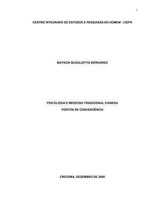 1
CENTRO INTEGRADO DE ESTUDOS E PESQUISAS DO HOMEM - CIEPH
MAYKON QUAGLIOTTO BERNARDO
PSICOLOGIA E MEDICINA TRADICIONAL CHINESA
PONTOS DE CONVERGÊNCIA
CRICIÚMA, DEZEMBRO DE 2006
 