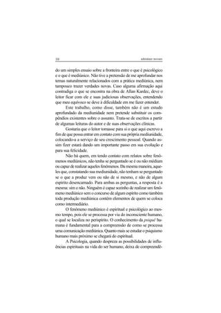 10 adenáuer novaes
do um simples ensaio sobre a fronteira entre o que é psicológico
e o que é mediúnico. Não tive a pretensão de me aprofundar nos
temas naturalmente relacionados com a prática mediúnica, nem
tampouco trazer verdades novas. Caso alguma afirmação aqui
contradiga o que se encontra na obra de Allan Kardec, deve o
leitor ficar com ele e suas judiciosas observações, entendendo
que meu equívoco se deve à dificuldade em me fazer entender.
Este trabalho, como disse, também não é um estudo
aprofundado da mediunidade nem pretende substituir os com-
pêndios existentes sobre o assunto. Trata-se de escritos a partir
de algumas leituras do autor e de suas observações clínicas.
Gostaria que o leitor tomasse para si o que aqui escrevo a
fim de que possa entrar em contato com sua própria mediunidade,
colocando-a a serviço de seu crescimento pessoal. Quando as-
sim fizer estará dando um importante passo em sua evolução e
para sua felicidade.
Não há quem, em tendo contato com relatos sobre fenô-
menos mediúnicos, não tenha se perguntado se é ou não médium
oucapazderealizaraquelesfenômenos.Damesmamaneira,aque-
les que, constatando sua mediunidade, não tenham se perguntado
se o que a produz vem ou não de si mesmo, e não de algum
espírito desencarnado. Para ambas as perguntas, a resposta é a
mesma: sim e não. Ninguém é capaz sozinho de realizar um fenô-
meno mediúnico sem o concurso de algum espírito como também
toda produção mediúnica contém elementos de quem se coloca
como intermediário.
O fenômeno mediúnico é espiritual e psicológico ao mes-
mo tempo, pois ele se processa por via do inconsciente humano,
o qual se localiza no perispírito. O conhecimento da psiquê hu-
mana é fundamental para a compreensão de como se processa
umacomunicaçãomediúnica.Quantomaisseestudaropsiquismo
humano mais próximo se chegará do espiritual.
A Psicologia, quando despreza as possibilidades de influ-
ências espirituais na vida do ser humano, deixa de compreendê-
 