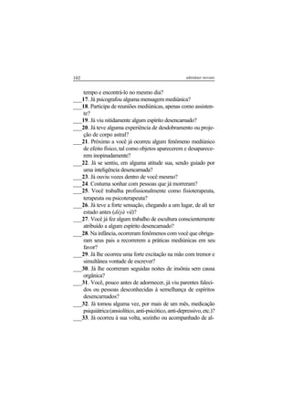 102 adenáuer novaes
tempo e encontrá-lo no mesmo dia?
___17. Já psicografou alguma mensagem mediúnica?
___18. Participa de reuniões mediúnicas, apenas como assisten-
te?
___19. Já viu nitidamente algum espírito desencarnado?
___20. Já teve alguma experiência de desdobramento ou proje-
ção de corpo astral?
___21. Próximo a você já ocorreu algum fenômeno mediúnico
de efeito físico, tal como objetos aparecerem e desaparece-
rem inopinadamente?
___22. Já se sentiu, em alguma atitude sua, sendo guiado por
uma inteligência desencarnada?
___23. Já ouviu vozes dentro de você mesmo?
___24. Costuma sonhar com pessoas que já morreram?
___25. Você trabalha profissionalmente como fisioterapeuta,
terapeuta ou psicoterapeuta?
___26. Já teve a forte sensação, chegando a um lugar, de ali ter
estado antes (déjà vü)?
___27. Você já fez algum trabalho de escultura conscientemente
atribuído a algum espírito desencarnado?
___28. Na infância, ocorreram fenômenos com você que obriga-
ram seus pais a recorrerem a práticas mediúnicas em seu
favor?
___29. Já lhe ocorreu uma forte excitação na mão com tremor e
simultânea vontade de escrever?
___30. Já lhe ocorreram seguidas noites de insônia sem causa
orgânica?
___31. Você, pouco antes de adormecer, já viu parentes faleci-
dos ou pessoas desconhecidas à semelhança de espíritos
desencarnados?
___32. Já tomou alguma vez, por mais de um mês, medicação
psiquiátrica(ansiolítico,anti-psicótico,anti-depressivo,etc.)?
___33. Já ocorreu à sua volta, sozinho ou acompanhado de al-
 