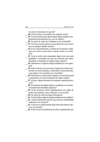 104 adenáuer novaes
tos sem ter consciência no que diz?
___48. Já lhe ocorreu ter pesadelos por seguidas noites?
___49. Você já receitou para algum doente algum remédio com-
pletamente desconhecido seu, sem ser médico?
___50. Faz parte de cultos da Umbanda ou do Candomblé?
___51. Você tem ouvido músicas ou tons dentro de você mesmo
sem ter qualquer aptidão musical?
___52. Já teve pressentimentos a respeito de ocorrências cotidi-
anas com você ou com outros, as quais vieram a se confir-
mar?
___53. Você já teclou num computador algum texto que, pela
qualidade e velocidade com que fez, percebeu que estava
dominado ou inspirado por alguma força superior?
___54. Submeteu-se a alguma cirurgia mediúnica ou cura espiri-
tual?
___55.Jálheocorreram,emsuamente,imagensdeeventosacon-
tecendo em locais distantes, conhecidos ou desconhecidos,
e que depois você constatou sua veracidade?
___56. Submeteu-se a intervenção cirúrgica com anestesia geral
e permaneceu em coma inesperado por algum tempo?
___57. Já houve algum fenômeno de transporte espiritual junto a
você?
___58. Você pratica atividades ligadas a meditação ou ao desen-
volvimento das faculdades psíquicas?
___59. Já lhe aconteceu alterar repentinamente seu estado de
humor sem qualquer causa conhecida e à sua revelia?
___60. Faz parte de cultos da Igreja Messiânica?
___61.Vocêjárealizoualgumacirurgiamediúnicacomomédium?
___62. Auxilia diretamente pessoas que possuem mediunidade
explícita no seu exercício?
___63. Você tem se sentido atraído pelas obras dos pintores clás-
sicos do passado?
___64. Já lhe ocorreu ter problemas de afetos inapropriados por
 