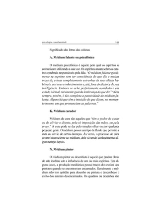 109psicologia e mediunidade
Significado das letras das colunas
A. Médium falante ou psicofônico
O médium psicofônico é aquele pelo qual os espíritos se
comunicam utilizando a sua voz. Os espíritos atuam sobre os cen-
tros cerebrais responsáveis pela fala. “O médium falante geral-
mente se exprime sem ter consciência do que diz e muitas
vezes diz coisas completamente estranhas às suas idéias ha-
bituais, aos seus conhecimentos e, até, fora do alcance de sua
inteligência. Embora se ache perfeitamente acordado e em
estadonormal,raramenteguardalembrançadoquediz.”“Nem
sempre, porém, é tão completa a passividade do médium fa-
lante. Alguns há que têm a intuição do que dizem, no momen-
to mesmo em que pronunciam as palavras.”
K. Médium curador
Médiuns de cura são aqueles que “têm o poder de curar
ou de aliviar o doente, pela só imposição das mãos, ou pela
prece.” A cura pode se dar pelo simples olhar ou por qualquer
pequeno gesto. O médium possui um tipo de fluido que permite a
cura ou alívio de certas doenças. Às vezes, o processo de cura
ocorre inconsciente ao médium, dele só tendo conhecimento al-
gum tempo depois.
N. Médium pintor
O médium pintor ou desenhista é aquele que produz obras
de arte inéditas sob a influência de um ou mais espíritos. Em al-
guns casos, a produção mediúnica possui traços dos estilos dos
pintores quando se encontravam encarnados. Geralmente o mé-
dium não tem aptidão para desenho ou pintura e desconhece o
estilo dos autores desencarnados. Os quadros ou desenhos são
 