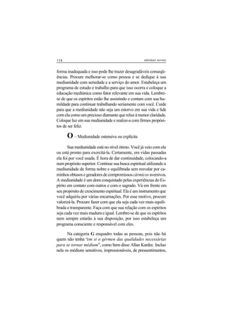 114 adenáuer novaes
forma inadequada e isso pode lhe trazer desagradáveis conseqü-
ências. Procure melhorar-se como pessoa e se dedique à sua
mediunidade com seriedade e a serviço do amor. Estabeleça um
programa de estudo e trabalho para que isso ocorra e coloque a
educação mediúnica como fator relevante em sua vida. Lembre-
se de que os espíritos estão lhe assistindo e contam com sua hu-
mildade para continuar trabalhando seriamente com você. Cuide
para que a mediunidade não seja um estorvo em sua vida e lide
com ela como um precioso diamante que reluz à menor claridade.
Coloque luz em sua mediunidade e realize-a com firmes propósi-
tos de ser feliz.
O– Mediunidade ostensiva ou explícita
Sua mediunidade está no nível ótimo. Você já veio com ela
ou está pronto para exercitá-la. Certamente, em vidas passadas
ela foi por você usada. É hora de dar continuidade, colocando-a
num propósito superior. Continue sua busca espiritual utilizando a
mediunidade de forma nobre e equilibrada sem resvalar por ca-
minhos obtusos e geradores de compromissoscármicos aversivos.
A mediunidade é um dom conquistado pelas experiências do Es-
pírito em contato com outros e com o sagrado. Vá em frente em
seu propósito de crescimento espiritual. Ela é um instrumento que
você adquiriu por várias encarnações. Por esse motivo, procure
valorizá-la. Procure fazer com que ela seja cada vez mais equili-
brada e transparente. Faça com que sua relação com os espíritos
seja cada vez mais madura e igual. Lembre-se de que os espíritos
nem sempre estarão à sua disposição, por isso estabeleça um
programa consciente e responsável com eles.
Na categoria G enquadro todas as pessoas, pois não há
quem não tenha “em si o gérmen das qualidades necessárias
para se tornar médium”, como bem disse Allan Kardec. Incluo
nela os médiuns sensitivos, impressionáveis, de pressentimentos,
 