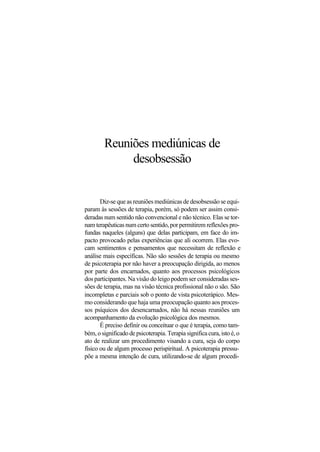 Reuniões mediúnicas de
desobsessão
Diz-se que as reuniões mediúnicas de desobsessão se equi-
param às sessões de terapia, porém, só podem ser assim consi-
deradas num sentido não convencional e não técnico. Elas se tor-
nam terapêuticas num certo sentido, por permitirem reflexões pro-
fundas naqueles (alguns) que delas participam, em face do im-
pacto provocado pelas experiências que ali ocorrem. Elas evo-
cam sentimentos e pensamentos que necessitam de reflexão e
análise mais específicas. Não são sessões de terapia ou mesmo
de psicoterapia por não haver a preocupação dirigida, ao menos
por parte dos encarnados, quanto aos processos psicológicos
dos participantes. Na visão do leigo podem ser consideradas ses-
sões de terapia, mas na visão técnica profissional não o são. São
incompletas e parciais sob o ponto de vista psicoterápico. Mes-
mo considerando que haja uma preocupação quanto aos proces-
sos psíquicos dos desencarnados, não há nessas reuniões um
acompanhamento da evolução psicológica dos mesmos.
É preciso definir ou conceituar o que é terapia, como tam-
bém, o significado de psicoterapia. Terapia significa cura, isto é, o
ato de realizar um procedimento visando a cura, seja do corpo
físico ou de algum processo perispiritual. A psicoterapia pressu-
põe a mesma intenção de cura, utilizando-se de algum procedi-
 