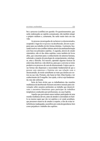 121psicologia e mediunidade
bre o processo (conflito) em questão. Os questionamentos, que
serão endereçados ao espírito comunicante, irão também atingir
o próprio médium e, certamente, lhe serão muito úteis em sua
vida.
As pessoas encarregadas de esclarecer os desencarnados,
ocupando o lugar de terapeutas na desobsessão, devem se pre-
parar para seu trabalho de três formas distintas. A primeira, bus-
candoresolverseusconflitosíntimosatravésdaautotransformação
com base nos princípios espíritas. A segunda, através do estudo
sistemático, não só das obras espíritas, como também de livros
afins, que concorram para o conhecimento da natureza humana,
sobretudo a respeito de psicologia do comportamento, mitologi-
as, artes e filosofia. Em terceiro, aprender algumas técnicas de
entrevistas diretivas e não diretivas, para que a conversa se torne
produtiva no processo de cura do desencarnado. Lógico que es-
sas formas não dispensam a necessidade fundamental de que a
pessoa seja amorosa e fraterna em sua relação com o
desencarnado, de modo semelhante ao trato que destina aos ou-
tros na sua vida. Portanto, não basta ter lido Allan Kardec e ter
conhecimento do Evangelho. Isso ajuda, e talvez seja fundamen-
tal, mas não suficiente.
Seria de bom alvitre que os trabalhadores das reuniões
mediúnicas de desobsessão fizessem encontros mensais para con-
versação sobre assuntos pertinentes ao trabalho que desenvol-
vem e encontros bimestrais para participar de trabalhos
terapêuticos conduzidos por profissionais, na casa Espírita.
Aqueles que porventura nunca tenham participado de uma
reunião mediúnica devem, antes de atender à curiosidade em fazê-
lo ou mesmo supor que vão ver espíritos e só vendo acreditam,
que procurem munir-se de estudos a respeito, a fim de evitar in-
terferênciasinadequadas,assombrosporcontadaignorância,bem
como prejudicar o trabalho dos espíritos.
 