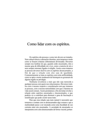 Como lidar com os espíritos.
Os espíritos são pessoas e como tais devem ser tratados.
Nem subserviência e adorações doentias, nem tampouco medo
como se fossem criaturas sobrenaturais divinizadas. Devemos
sempre nos lembrar de que, quando estão encarnados, têm o
mesmo grau de dificuldade em viver, como a maioria de nós e
nem sempre retornam ligados à religião. Assim como tratamos
as pessoas devemos fazê-lo com os espíritos desencarnados, a
fim de que a relação com eles seja de igualdade.
Costumeiramente se trata os espíritos com certa artificialidade,
como se após a morte mudassem de hierarquia ou gozassem de
alguma regalia ou privilégio.
Nenhuma reverência a mais que não seja merecida a
qualquer pessoa com quem nos relacionamos. Devemos tratá-
los com o mesmo respeito e consideração com que tratamos
as pessoas, com a mesma naturalidade com que o fazemos na
vida social comum. Assim postulamos a fim de tentar nivelar a
relação entre espíritos encarnados e desencarnados, o que
poderia vir a contribuir para diminuir o grau de fascinação e
mistificação que pode existir nesse trato.
Para que essa relação seja mais natural é necessário que
tornemos o contato com os desencarnados algo comum e que a
mediunidade passe a ser encarada como uma faculdade de uso
corrente entre nós encarnados. A sociedade de encarnados se
interpenetra com a dos desencarnados de forma visceral, portan-
 
