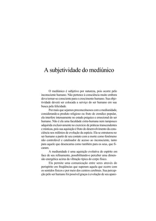 A subjetividade do mediúnico
O mediúnico é subjetivo por natureza, pois ocorre pelo
inconsciente humano. Não pertence à consciência muito embora
deva tornar-se consciente para o crescimento humano. Sua obje-
tividade deverá ser colocada a serviço do ser humano em sua
busca pela felicidade.
Pormaisquesejamospreconceituososcomamediunidade,
considerando-a produto religioso ou fruto de crendice popular,
ela interfere intensamente no estado psíquico e emocional do ser
humano. Não é ela uma faculdade extra-humana nem tampouco
adquirida exclusivamente no exercício de práticas transcendentes
e místicas, pois sua aquisição é fruto do desenvolvimento da cons-
ciência nos milênios de evolução da espécie. Ela se estruturou no
ser humano a partir de seu contato com a morte como fenômeno
não controlável e catalisador de acesso ao inconsciente, tanto
para aquele que desencarna como também para os seus, que fi-
caram.
A mediunidade é uma aquisição evolutiva do espírito em
face de seu refinamento, possibilitando-o perceber uma dimen-
são energética acima da vibração típica do corpo físico.
Ela permite uma comunicação entre seres através do
perispírito em freqüências que superam aquela que ocorre com
os sentidos físicos e por meio dos centros cerebrais. Sua percep-
ção pelo ser humano foi possível graças à evolução de seu apare-
 