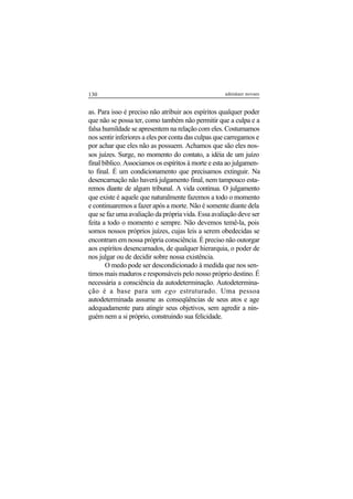 130 adenáuer novaes
as. Para isso é preciso não atribuir aos espíritos qualquer poder
que não se possa ter, como também não permitir que a culpa e a
falsa humildade se apresentem na relação com eles. Costumamos
nos sentir inferiores a eles por conta das culpas que carregamos e
por achar que eles não as possuem. Achamos que são eles nos-
sos juízes. Surge, no momento do contato, a idéia de um juízo
final bíblico. Associamos os espíritos à morte e esta ao julgamen-
to final. É um condicionamento que precisamos extinguir. Na
desencarnação não haverá julgamento final, nem tampouco esta-
remos diante de algum tribunal. A vida continua. O julgamento
que existe é aquele que naturalmente fazemos a todo o momento
e continuaremos a fazer após a morte. Não é somente diante dela
que se faz uma avaliação da própria vida. Essa avaliação deve ser
feita a todo o momento e sempre. Não devemos temê-la, pois
somos nossos próprios juízes, cujas leis a serem obedecidas se
encontram em nossa própria consciência. É preciso não outorgar
aos espíritos desencarnados, de qualquer hierarquia, o poder de
nos julgar ou de decidir sobre nossa existência.
O medo pode ser descondicionado à medida que nos sen-
timos mais maduros e responsáveis pelo nosso próprio destino. É
necessária a consciência da autodeterminação. Autodetermina-
ção é a base para um ego estruturado. Uma pessoa
autodeterminada assume as conseqüências de seus atos e age
adequadamente para atingir seus objetivos, sem agredir a nin-
guém nem a si próprio, construindo sua felicidade.
 