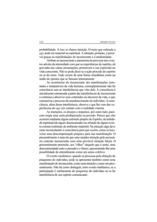 132 adenáuer novaes
probabilidade. A isso se chama intuição. O meio que estimula o
ego pode ser material ou espiritual. A intuição, portanto, é possí-
vel graças às manifestações do inconsciente e à mediunidade.
Atribuiraoinconscienteaautonomiadeprovocartaiseven-
tos advém da intensidade com que as experiências do espírito, ali
gravadas nas várias encarnações, promovem a sua expressão na
vida consciente. Não se pode dizer se a ação procede do espírito
ou se do meio. Tudo ocorre de uma forma simultânea como na
união de opostos que se buscam intensamente.
As ocorrências do inconsciente são manifestações cons-
tantes e inseparáveis da vida humana, conseqüentemente não há
consciência sem as interferências que vêm dele. A consciência é
inicialmente estruturada a partir das interferências do inconsciente
e continua a absorver seus conteúdos no decorrer da vida, o que
caracteriza o processo de amadurecimento do indivíduo. A cons-
ciência, além dessa interferência, absorve o que lhe vem das ex-
periências do ego em contato com a realidade externa.
As intenções, os desejos e impulsos, por outro lado, pare-
cem exigir uma certa predisposição ou pressão. Parece que elas
ocorrem mediante algum estímulo próprio do Espírito, da realida-
de espiritual (de algum desencarnado) ou oriundo de algum even-
to externo (estímulo do ambiente material). Na intuição algo deve
estar incomodando a consciência para que ocorra, como se hou-
vesse uma descompensação psíquica para sua manifestação. O
pressentimento é mais do que uma simples intuição pela necessá-
ria conexão inconsciente com uma provável situação futura. O
pressentimento preenche, aos “olhos” daquele que o sente, uma
descontinuidadeentreopassadoeofuturo,apresentando-lheuma
possibilidade de entendimento como um senso coletivo.
O evento mediúnico, quando se processa pela afetação do
psiquismo do indivíduo, pode se apresentar também como uma
manifestaçãodoinconsciente,comoumaintuiçãoecomoumpres-
sentimento. Não há como distinguir, num evento mediúnico, se a
participação é estritamente do psiquismo do indivíduo ou se há
interferência de um espírito comunicante.
 