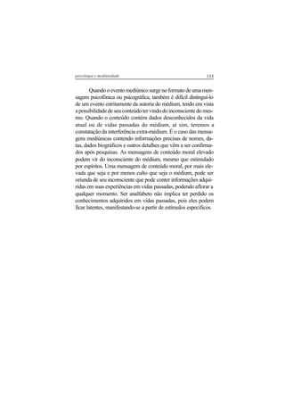 133psicologia e mediunidade
Quando o evento mediúnico surge no formato de uma men-
sagem psicofônica ou psicográfica, também é difícil distinguí-lo
de um evento estritamente da autoria do médium, tendo em vista
apossibilidadedeseuconteúdotervindodoinconscientedomes-
mo. Quando o conteúdo contém dados desconhecidos da vida
atual ou de vidas passadas do médium, aí sim, teremos a
constatação da interferência extra-médium. É o caso das mensa-
gens mediúnicas contendo informações precisas de nomes, da-
tas, dados biográficos e outros detalhes que vêm a ser confirma-
dos após pesquisas. As mensagens de conteúdo moral elevado
podem vir do inconsciente do médium, mesmo que estimulado
por espíritos. Uma mensagem de conteúdo moral, por mais ele-
vada que seja e por menos culto que seja o médium, pode ser
oriunda de seu inconsciente que pode conter informações adqui-
ridas em suas experiências em vidas passadas, podendo aflorar a
qualquer momento. Ser analfabeto não implica ter perdido os
conhecimentos adquiridos em vidas passadas, pois eles podem
ficar latentes, manifestando-se a partir de estímulos específicos.
 