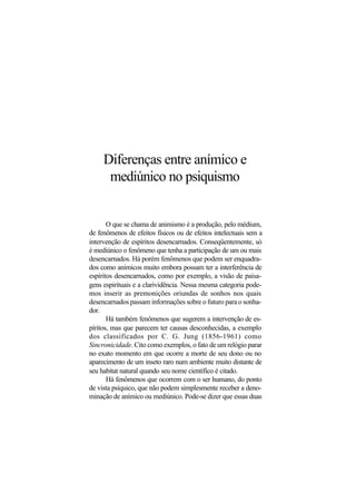 Diferenças entre anímico e
mediúnico no psiquismo
O que se chama de animismo é a produção, pelo médium,
de fenômenos de efeitos físicos ou de efeitos intelectuais sem a
intervenção de espíritos desencarnados. Conseqüentemente, só
é mediúnico o fenômeno que tenha a participação de um ou mais
desencarnados. Há porém fenômenos que podem ser enquadra-
dos como anímicos muito embora possam ter a interferência de
espíritos desencarnados, como por exemplo, a visão de paisa-
gens espirituais e a clarividência. Nessa mesma categoria pode-
mos inserir as premonições oriundas de sonhos nos quais
desencarnados passam informações sobre o futuro para o sonha-
dor.
Há também fenômenos que sugerem a intervenção de es-
píritos, mas que parecem ter causas desconhecidas, a exemplo
dos classificados por C. G. Jung (1856-1961) como
Sincronicidade. Cito como exemplos, o fato de um relógio parar
no exato momento em que ocorre a morte de seu dono ou no
aparecimento de um inseto raro num ambiente muito distante de
seu habitat natural quando seu nome científico é citado.
Há fenômenos que ocorrem com o ser humano, do ponto
de vista psíquico, que não podem simplesmente receber a deno-
minação de anímico ou mediúnico. Pode-se dizer que essas duas
 