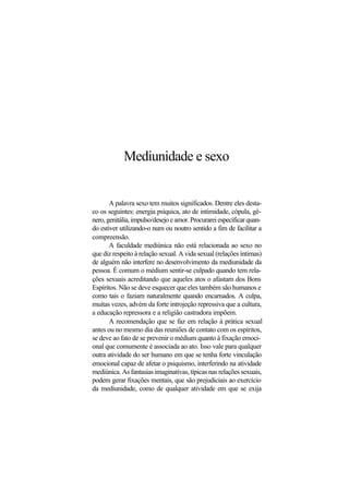 Mediunidade e sexo
A palavra sexo tem muitos significados. Dentre eles desta-
co os seguintes: energia psíquica, ato de intimidade, cópula, gê-
nero,genitália,impulso/desejoeamor.Procurareiespecificarquan-
do estiver utilizando-o num ou noutro sentido a fim de facilitar a
compreensão.
A faculdade mediúnica não está relacionada ao sexo no
que diz respeito à relação sexual. A vida sexual (relações íntimas)
de alguém não interfere no desenvolvimento da mediunidade da
pessoa. É comum o médium sentir-se culpado quando tem rela-
ções sexuais acreditando que aqueles atos o afastam dos Bons
Espíritos. Não se deve esquecer que eles também são humanos e
como tais o faziam naturalmente quando encarnados. A culpa,
muitas vezes, advém da forte introjeção repressiva que a cultura,
a educação repressora e a religião castradora impõem.
A recomendação que se faz em relação à prática sexual
antes ou no mesmo dia das reuniões de contato com os espíritos,
se deve ao fato de se prevenir o médium quanto à fixação emoci-
onal que comumente é associada ao ato. Isso vale para qualquer
outra atividade do ser humano em que se tenha forte vinculação
emocional capaz de afetar o psiquismo, interferindo na atividade
mediúnica. As fantasias imaginativas, típicas nas relações sexuais,
podem gerar fixações mentais, que são prejudiciais ao exercício
da mediunidade, como de qualquer atividade em que se exija
 