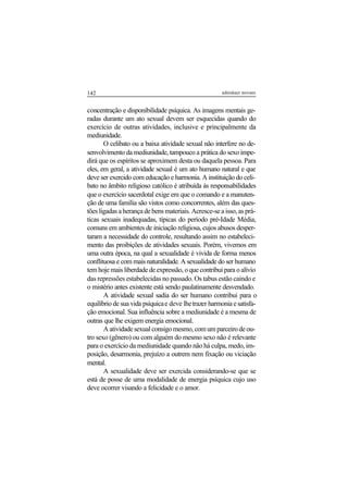 142 adenáuer novaes
concentração e disponibilidade psíquica. As imagens mentais ge-
radas durante um ato sexual devem ser esquecidas quando do
exercício de outras atividades, inclusive e principalmente da
mediunidade.
O celibato ou a baixa atividade sexual não interfere no de-
senvolvimento da mediunidade, tampouco a prática do sexo impe-
dirá que os espíritos se aproximem desta ou daquela pessoa. Para
eles, em geral, a atividade sexual é um ato humano natural e que
deve ser exercido com educação e harmonia. A instituição do celi-
bato no âmbito religioso católico é atribuída às responsabilidades
que o exercício sacerdotal exige em que o comando e a manuten-
ção de uma família são vistos como concorrentes, além das ques-
tões ligadas a herança de bens materiais. Acresce-se a isso, as prá-
ticas sexuais inadequadas, típicas do período pré-Idade Média,
comuns em ambientes de iniciação religiosa, cujos abusos desper-
taram a necessidade do controle, resultando assim no estabeleci-
mento das proibições de atividades sexuais. Porém, vivemos em
uma outra época, na qual a sexualidade é vivida de forma menos
conflituosa e com mais naturalidade. A sexualidade do ser humano
tem hoje mais liberdade de expressão, o que contribui para o alívio
das repressões estabelecidas no passado. Os tabus estão caindo e
o mistério antes existente está sendo paulatinamente desvendado.
A atividade sexual sadia do ser humano contribui para o
equilíbrio de sua vida psíquicae deve lhetrazer harmoniaesatisfa-
ção emocional. Sua influência sobre a mediunidade é a mesma de
outras que lhe exigem energia emocional.
Aatividadesexualconsigomesmo,comumparceirodeou-
tro sexo (gênero) ou com alguém do mesmo sexo não é relevante
para o exercício da mediunidade quando não há culpa, medo, im-
posição, desarmonia, prejuízo a outrem nem fixação ou viciação
mental.
A sexualidade deve ser exercida considerando-se que se
está de posse de uma modalidade de energia psíquica cujo uso
deve ocorrer visando a felicidade e o amor.
 