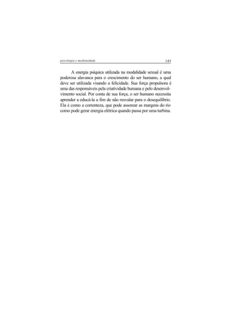 143psicologia e mediunidade
A energia psíquica utilizada na modalidade sexual é uma
poderosa alavanca para o crescimento do ser humano, a qual
deve ser utilizada visando a felicidade. Sua força propulsora é
uma das responsáveis pela criatividade humana e pelo desenvol-
vimento social. Por conta de sua força, o ser humano necessita
aprender a educá-la a fim de não resvalar para o desequilíbrio.
Ela é como a correnteza, que pode assorear as margens do rio
como pode gerar energia elétrica quando passa por uma turbina.
 