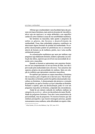 145psicologia e mediunidade
Afirmar que a mediunidade é uma faculdade típica das pes-
soascomtraçosfemininos,maissensíveisdopontodevistaafetivo,
talvez seja um equívoco e se esteja atribuindo a um específico
caráter de certos médiuns à causa de sua sensibilidade mediúnica.
Ser feminino ou masculino, tanto quanto o psiquismo de
ambos os gêneros, não favorece o desenvolvimento da
mediunidade. Essas duas polaridades psíquicas contribuem ou
direcionam alguns formatos do produto da mediunidade. Os es-
píritos desencarnados podem ter preferências em se comunicar
através de homens ou de mulheres, porém, isso é uma escolha
estritamente pessoal.
As comunicações mediúnicas que saem por médiuns cujo
psiquismosejanitidamentefeminino,tendemaapresentar,nacons-
trução das idéias, aspectos que envolvem sua necessidade de co-
nexão com o masculino.
Quando os homens se apresentam com caracteres femini-
nos em seu comportamento ou em sua forma de falar, isso não é
provocado pela mediunidade nem a favorece. Tais caracteres são
aspectos próprios da personalidade do médium. Idem em rela-
ção às mulheres que apresentam caracteres masculinos.
Os espíritos que animam os corpos masculinos e femininos
são os mesmos, pois o Espírito em si não tem sexo. Não há Espí-
ritomasculinooufeminino,porémháespíritosdesencarnadosmas-
culinos ou femininos. A desencarnação não promove a remoção
do perispírito, no qual se localiza apsiquê masculina ou feminina.
Portanto o espírito, após sua desencarnação, pode vir a ter um
psiquismo masculino ou feminino, a depender das circunstâncias.
Ainda há um número reduzido de mulheres médiuns na
categoria de positivos11
, talvez em decorrência da maior flexibi-
lidade do psiquismo feminino. Essa não é uma característica da
personalidade, mas do psiquismo. Os mesmos homens que são
médiuns psicógrafos e que trazem mensagens precisas, quando
reencarnarem como mulheres, terão dificuldade em repetir o feito.
11
Allan Kardec, O Livro dos Médiuns, Cap. XVI, item 193.3.
 