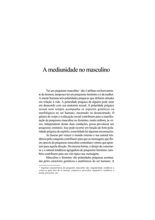 A mediunidade no masculino
Ter um psiquismo masculino12
não é atributo exclusivamen-
tedohomem,tampoucoterumpsiquismofemininooédamulher.
A mente humana tem polaridades psíquicas que definem atitudes
em relação à vida. A polaridade psíquica de alguém pode estar
em desacordo com sua anatomia sexual. A polaridade psíquica
sexual nem sempre acompanha os aspectos genéticos ou
morfológicos no ser humano, encarnado ou desencarnado. O
gênero do corpo e a educação social contribuem para a manifes-
tação do psiquismo masculino ou feminino, muito embora, às ve-
zes, independente destas duas condições, possa prevalecer um
psiquismo contrário. Isso pode ocorrer em função da forte pola-
ridade psíquica do espírito, consolidada há algumas encarnações.
As buscas por vencer o mundo externo e sua natural ten-
dência pela conquista contribuem para que as mensagens que flu-
em através do psiquismo masculino contenham vetores que apon-
tam para aquela direção. Da mesma forma, o desejo de conectar-
se e a natural tendência agregadora do psiquismo feminino, tam-
bém contribuem para um viés típico nas mensagens.
Masculino e feminino são polaridades psíquicas acentua-
das pelos caracteres genéticos e anatômicos do ser humano. A
12
Algumas características do psiquismo masculino são: singularidade, tendência a
voltar-se para fora de si mesmo, expansivo, provedor, separativo, tendência a
fechar processos, etc.
 