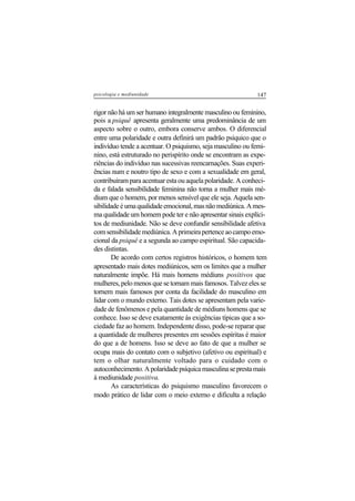 147psicologia e mediunidade
rigor não há um ser humano integralmente masculino ou feminino,
pois a psiquê apresenta geralmente uma predominância de um
aspecto sobre o outro, embora conserve ambos. O diferencial
entre uma polaridade e outra definirá um padrão psíquico que o
indivíduo tende a acentuar. O psiquismo, seja masculino ou femi-
nino, está estruturado no perispírito onde se encontram as expe-
riências do indivíduo nas sucessivas reencarnações. Suas experi-
ências num e noutro tipo de sexo e com a sexualidade em geral,
contribuíram para acentuar esta ou aquela polaridade. A conheci-
da e falada sensibilidade feminina não torna a mulher mais mé-
dium que o homem, por menos sensível que ele seja. Aquela sen-
sibilidadeéumaqualidadeemocional,masnãomediúnica.Ames-
ma qualidade um homem pode ter e não apresentar sinais explíci-
tos de mediunidade. Não se deve confundir sensibilidade afetiva
comsensibilidademediúnica.Aprimeirapertenceaocampoemo-
cional da psiquê e a segunda ao campo espiritual. São capacida-
des distintas.
De acordo com certos registros históricos, o homem tem
apresentado mais dotes mediúnicos, sem os limites que a mulher
naturalmente impõe. Há mais homens médiuns positivos que
mulheres, pelo menos que se tornam mais famosos. Talvez eles se
tornem mais famosos por conta da facilidade do masculino em
lidar com o mundo externo. Tais dotes se apresentam pela varie-
dade de fenômenos e pela quantidade de médiuns homens que se
conhece. Isso se deve exatamente às exigências típicas que a so-
ciedade faz ao homem. Independente disso, pode-se reparar que
a quantidade de mulheres presentes em sessões espíritas é maior
do que a de homens. Isso se deve ao fato de que a mulher se
ocupa mais do contato com o subjetivo (afetivo ou espiritual) e
tem o olhar naturalmente voltado para o cuidado com o
autoconhecimento.Apolaridadepsíquicamasculinaseprestamais
à mediunidade positiva.
As características do psiquismo masculino favorecem o
modo prático de lidar com o meio externo e dificulta a relação
 