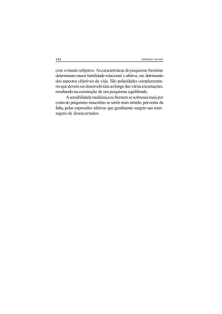 148 adenáuer novaes
com o mundo subjetivo. As características do psiquismo feminino
determinam maior habilidade relacional e afetiva, em detrimento
dos aspectos objetivos da vida. São polaridades complementa-
resquedevemserdesenvolvidasaolongodasváriasencarnações,
resultando na construção de um psiquismo equilibrado.
A sensibilidade mediúnica no homem se sobressai mais por
conta do psiquismo masculino se sentir mais atraído, por conta da
falta, pelas expressões afetivas que geralmente surgem nas men-
sagens de desencarnados.
 