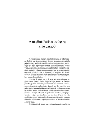 A mediunidade no solteiro
e no casado
A vida cotidiana interfere significativamente na vida psíqui-
ca. Tudo o que fazemos e como fazemos segue um ritmo ditado
pelo psíquico, porém os condicionamentos que a cultura, a edu-
cação e o meio impõem, lhe alteram seu funcionamento. Muitas
vezes, os espíritos desencarnados que trabalham com certos mé-
diuns alteram a vida particular deles para que se moldem ao que
desejam. Noutros, eles, os espíritos, se adaptam ao “modus
vivendi” de seus médiuns. Num e noutro caso há perdas e gan-
hos para ambos os lados.
A opção de casar, isto é, de viver em companhia de al-
guém, numa relação marital, impõe obrigações que, se não res-
peitadas, podem interferir psiquicamente no exercício e no de-
senvolvimento da mediunidade. Quando um dos parceiros opta
peloexercíciodamediunidadenumainstituiçãoespírita,deve,antes
de iniciar a prática, conversar com o outro de forma conciliatória,
visando a inserção adequada daquela nova atividade, sem preju-
ízos às obrigações familiares ou maritais. O exercício da
mediunidade deve ser feito de tal forma que não venha a ser um
elemento favorecedor à separação do casal ou trazer dissabores
à convivência.
O psiquismo da pessoa que vive maritalmente contém, na
 