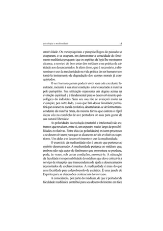 15psicologia e mediunidade
atratividade. Os metapsiquistas e parapsicólogos do passado se
ocuparam, e se ocupam, em demonstrar a veracidade do fenô-
meno mediúnico enquanto que os espíritas de hoje lhe mostram o
alcance, a serviço do bem estar dos médiuns e na prática da ca-
ridade aos desencarnados. Ir além disso, que é necessário, é dis-
seminar o uso da mediunidade na vida prática do ser humano sem
torná-la instrumento de degradação dos valores morais já con-
quistados.
O ser humano jamais poderá viver sem esta excelente fa-
culdade, inerente à sua atual condição: estar conectado à matéria
pelo perispírito. Sua utilização representa um degrau acima na
evolução espiritual e é fundamental para o desenvolvimento psi-
cológico do indivíduo. Sem seu uso não se avançará muito na
evolução; por outro lado, o uso que fará dessa faculdade permi-
tiráqueavancenaescalaevolutiva,desatrelando-sedeformatrans-
cendente da matéria bruta, da mesma forma que outrora o réptil
alçou vôo na condição de ave portadora de asas para gozar de
sua natural liberdade.
As polaridades da evolução (material e intelectual) são ex-
tremos que revelam, entre si, um espectro muito largo de possibi-
lidades evolutivas. Entre elas (as polaridades) existem processos
a se desenvolverem para que se alcancem níveis evolutivos supe-
riores. Um deles é o desenvolvimento e uso da mediunidade.
O exercício da mediunidade não é um ato que pertence ao
espírito desencarnado. A mediunidade pertence ao médium que,
embora não seja autor do fenômeno que porventura se produza,
pode, às vezes, sob certas condições, provocá-lo. A educação
da faculdade é responsabilidade do médium que deve colocá-la a
serviço de situações que transcendem a da ajuda a desencarnados
necessitados de esclarecimentos. A mediunidade é mais do que
uma faculdade para a desobsessão de espíritos. É uma janela do
Espírito para as dimensões existenciais do universo.
A consciência, por parte do médium, de que é portador da
faculdade mediúnica contribui para seu desenvolvimento em face
 