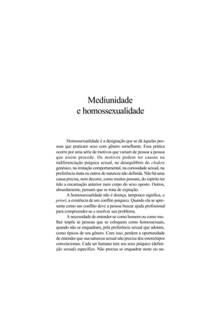 Mediunidade
e homossexualidade
Homossexualidade é a designação que se dá àquelas pes-
soas que praticam sexo com gênero semelhante. Essa prática
ocorre por uma série de motivos que variam de pessoa a pessoa
que assim procede. Os motivos podem ter causas na
indiferenciação psíquica sexual, no desequilíbrio do chakra
genésico, na imitação comportamental, na curiosidade sexual, na
preferência inata ou outros de natureza não definida. Não há uma
causa precisa, nem decorre, como muitos pensam, do espírito ter
tido a encarnação anterior num corpo do sexo oposto. Outros,
absurdamente, pensam que se trata de expiação.
A homossexualidade não é doença, tampouco significa, a
priori, a existência de um conflito psíquico. Quando ela se apre-
senta como um conflito deve a pessoa buscar ajuda profissional
para compreender-se e resolver seu problema.
A necessidade de entender-se como homem ou como mu-
lher impõe às pessoas que se coloquem como homossexuais,
quando não se enquadram, pela preferência sexual que adotam,
como típicos de seu gênero. Com isso, perdem a oportunidade
de entender que sua natureza sexual não precisa dos estereótipos
convencionais. Cada ser humano tem seu sexo psíquico (defini-
ção sexual) específico. Não precisa se enquadrar neste ou na-
 