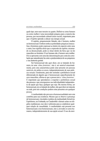 153psicologia e mediunidade
quele tipo, nem num terceiro ou quarto. Definir-se como homem
ou como mulher é uma necessidade psíquica para a maioria das
pessoas, por necessidade cultural (meio social), importante para
que o Espírito aprenda a educar sua energia sexual.
O espírito, psiquicamente falando, não é homem, mulher
ou homossexual. Embora tenha as polaridades psíquicas (mascu-
lina e feminina), pode expressar-se dentro do espectro entre uma
e outra. Isso significa dizer que a expressão do espírito, encarna-
do ou desencarnado, pode se situar dentro da faixa que vai do
masculino ao feminino. O ser humano não é homem nem mulher.
Ele se apresenta com uma das denominações por conta da corre-
laçãoquenaturalmentefazentreapredominânciadeseupsiquismo
e sua anatomia genital.
Ser homossexual não quer dizer, em se tratando do ho-
mem, ter uma ´alma feminina´, isto é, ser sensível emocional-
mente, pois esta característica pode estar presente em pessoas
sensíveis, de ambos os sexos, independentemente de suas práti-
cas sexuais. Geralmente, para não assinalar a preferência sexual
diferenciada de alguém que é homossexual, especificamente do
sexo masculino, afirma-se que a pessoa tem a ´alma feminina´.
É importante que aprendamos a respeitar a preferência sexual
das pessoas e que enxerguemos sua individualidade independen-
te da opção que faça, qualquer que seja. Da mesma forma, ser
homossexual,emsetratandodamulher,nãoquerdizersermáscula
ou rude, pois tais condições podem estar presentes em qualquer
pessoa.
A mediunidade não provoca a homossexualidade nem esta
contribui para sua existência. Mesmo que se observe a presença
de homossexuais vinculados à prática da mediunidade formal (no
Espiritismo, na Umbanda, no Candomblé e demais seitas ou reli-
giões mediúnicas), isso não é suficiente para se estabelecer qual-
quer relação de causalidade. A mediunidade está presente nos
heterossexuais e nos homossexuais, isto é, em todos os seres hu-
manos, independentemente de sua opção sexual. O uso da ener-
 