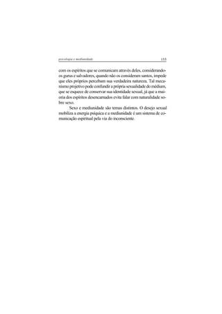 155psicologia e mediunidade
com os espíritos que se comunicam através deles, considerando-
os gurus e salvadores, quando não os consideram santos, impede
que eles próprios percebam sua verdadeira natureza. Tal meca-
nismoprojetivopodeconfundiraprópriasexualidadedomédium,
que se esquece de conservar sua identidade sexual, já que a mai-
oria dos espíritos desencarnados evita falar com naturalidade so-
bre sexo.
Sexo e mediunidade são temas distintos. O desejo sexual
mobiliza a energia psíquica e a mediunidade é um sistema de co-
municação espiritual pela via do inconsciente.
 