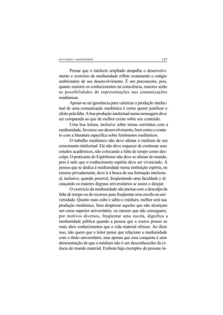 157psicologia e mediunidade
Pensar que o intelecto ampliado atrapalha o desenvolvi-
mento e exercício da mediunidade reflete exatamente o estágio
embrionário de seu desenvolvimento. É um preconceito, pois,
quanto maiores os conhecimentos na consciência, maiores serão
as possibilidades de representações nas comunicações
mediúnicas.
Apoiar-se na ignorância para valorizar a produção intelec-
tual de uma comunicação mediúnica é como querer justificar o
efeitopelafalta.Aboaproduçãointelectualnumamensagemdeve
ser comparada ao que de melhor existe sobre seu conteúdo.
Uma boa leitura, inclusive sobre temas correlatos com a
mediunidade, favorece seu desenvolvimento, bem como o conta-
to com a literatura específica sobre fenômenos mediúnicos.
O trabalho mediúnico não deve afastar o médium de seu
crescimento intelectual. Ele não deve esquecer de continuar seus
estudos acadêmicos, não colocando a falta de tempo como des-
culpa. O praticante do Espiritismo não deve se alienar do mundo,
pois é nele que o conhecimento espírita deve ser vivenciado. A
pessoa que se dedica à mediunidade numa instituição espírita, ou
mesmo privadamente, deve ir à busca de sua formação intelectu-
al, inclusive, quando possível, freqüentando uma faculdade e al-
cançando os maiores degraus universitários se assim o desejar.
O exercício da mediunidade não pactua com a desculpa da
falta de tempo ou de recursos para freqüentar uma escola ou uni-
versidade. Quanto mais culto e sábio o médium, melhor será sua
produção mediúnica. Sem desprezar aqueles que não alcançam
um curso superior universitário, ou mesmo que não conseguem,
por motivos diversos, freqüentar uma escola, dignifica a
mediunidade pública quando a pessoa que a exerce possui os
mais altos conhecimentos que a vida material oferece. Ao dizer
isso, não quero que o leitor pense que relaciono a mediunidade
com o título universitário, mas apenas que essa conquista é uma
demonstração de que o médium não é um desconhecedor da ci-
ência do mundo material. Embora haja exemplos de pessoas in-
 
