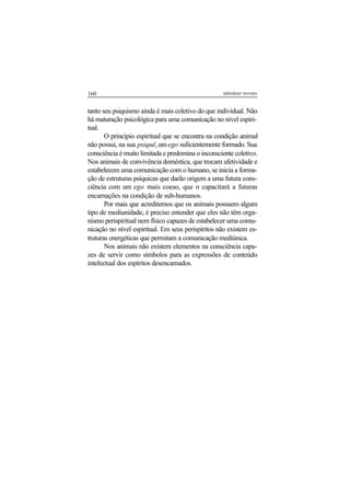 160 adenáuer novaes
tanto seu psiquismo ainda é mais coletivo do que individual. Não
há maturação psicológica para uma comunicação no nível espiri-
tual.
O princípio espiritual que se encontra na condição animal
não possui, na sua psiquê,um ego suficientemente formado. Sua
consciência é muito limitada e predomina o inconsciente coletivo.
Nos animais de convivência doméstica, que trocam afetividade e
estabelecem uma comunicação com o humano, se inicia a forma-
ção de estruturas psíquicas que darão origem a uma futura cons-
ciência com um ego mais coeso, que o capacitará a futuras
encarnações na condição de sub-humanos.
Por mais que acreditemos que os animais possuem algum
tipo de mediunidade, é preciso entender que eles não têm orga-
nismo perispiritual nem físico capazes de estabelecer uma comu-
nicação no nível espiritual. Em seus perispíritos não existem es-
truturas energéticas que permitam a comunicação mediúnica.
Nos animais não existem elementos na consciência capa-
zes de servir como símbolos para as expressões de conteúdo
intelectual dos espíritos desencarnados.
 