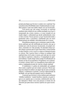 162 adenáuer novaes
posição psicológica que favorece o contato com o espiritual. Sua
consciênciadessaflexibilidademaioréfundamentalparaseuequi-
líbrio psíquico e para uma melhor relação com seu inconsciente.
Uma pessoa que está sempre recorrendo ao espiritual
mediúnico para solução de seus conflitos predispõe sua psiquê à
interpretação dos eventos externos a si como oriundos de um
mundo mágico e sobrenatural que decide unilateralmente como
os fatos ocorrem. Nessas pessoas a psiquê inconsciente tende a
predominar sobre a consciência, contribuindo para um maior
distanciamento da realidade e desconhecimento de si mesmo.
Há problemas psíquicos que se estruturam a partir de influ-
ências espirituais que são mobilizadas por terceiros, mas que se
instalam por conta de processos inconscientes, do próprio mé-
dium, construídos em vidas passadas. Os chamados feitiços po-
dem atingir as pessoas para as quais forem feitos, exclusivamente
senelasexistiremcarmas negativos relativos à intenção de quem
os colocou. Não é preciso temer os feitiços ou qualquer ação
espiritual desse nível contra si mesmo, pois tudo que nos ocorre
tem objetivos superiores e educativos. A manipulação do espiri-
tual mediúnico visando atingir outrem sempre foi utilizada pelo ser
humano em face de sua ignorância. O Espiritismo vem exatamen-
te mostrar o alcance disso e as conseqüências dessa prática pri-
mitiva e inadequada do ponto de vista da evolução espiritual.
O mediunismo é a prática da mediunidade sem qualquer
ética e junto a espíritos que nem sempre a possuem. Mesmo que
haja uma relação do médium com algum tipo de seita ou iniciação
religiosa, o mediunismo se permite o exercício indiscriminado da
faculdade, sem que haja preocupação moral ou disciplina.
As pessoas que recorrem a certos médiuns para realizarem
´trabalhos mediúnicos´ visando benefícios materiais, em geral, li-
gam-se aos espíritos que os executam, estabelecendo uma rela-
ção indesejável. Muitas vezes essas pessoas se tornam alvo de
obsessões por parte desses mesmos espíritos aos quais recorre-
ram.
 